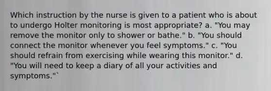 Which instruction by the nurse is given to a patient who is about to undergo Holter monitoring is most appropriate? a. "You may remove the monitor only to shower or bathe." b. "You should connect the monitor whenever you feel symptoms." c. "You should refrain from exercising while wearing this monitor." d. "You will need to keep a diary of all your activities and symptoms."`