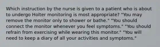 Which instruction by the nurse is given to a patient who is about to undergo Holter monitoring is most appropriate? "You may remove the monitor only to shower or bathe." "You should connect the monitor whenever you feel symptoms." "You should refrain from exercising while wearing this monitor." "You will need to keep a diary of all your activities and symptoms."