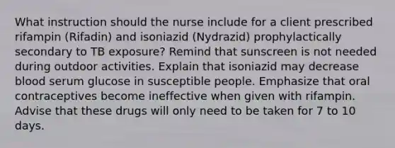 What instruction should the nurse include for a client prescribed rifampin (Rifadin) and isoniazid (Nydrazid) prophylactically secondary to TB exposure? Remind that sunscreen is not needed during outdoor activities. Explain that isoniazid may decrease blood serum glucose in susceptible people. Emphasize that oral contraceptives become ineffective when given with rifampin. Advise that these drugs will only need to be taken for 7 to 10 days.