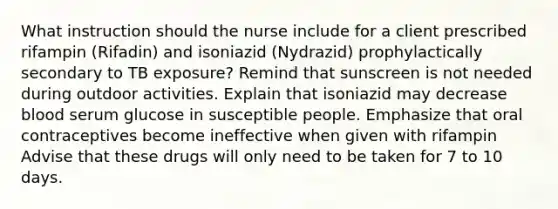 What instruction should the nurse include for a client prescribed rifampin (Rifadin) and isoniazid (Nydrazid) prophylactically secondary to TB exposure? Remind that sunscreen is not needed during outdoor activities. Explain that isoniazid may decrease blood serum glucose in susceptible people. Emphasize that oral contraceptives become ineffective when given with rifampin Advise that these drugs will only need to be taken for 7 to 10 days.