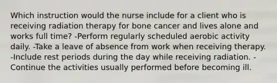 Which instruction would the nurse include for a client who is receiving radiation therapy for bone cancer and lives alone and works full time? -Perform regularly scheduled aerobic activity daily. -Take a leave of absence from work when receiving therapy. -Include rest periods during the day while receiving radiation. -Continue the activities usually performed before becoming ill.