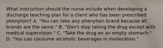 What instruction should the nurse include when developing a discharge teaching plan for a client who has been prescribed phenytoin? A. "You can take any phenytoin brand because all brands are the same." B. "Don't stop taking the drug except with medical supervision." C. "Take the drug on an empty stomach." D. "You can consume alcoholic beverages in moderation."