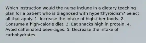 Which instruction would the nurse include in a dietary teaching plan for a patient who is diagnosed with hyperthyroidism? Select all that apply. 1. Increase the intake of high-fiber foods. 2. Consume a high-calorie diet. 3. Eat snacks high in protein. 4. Avoid caffeinated beverages. 5. Decrease the intake of carbohydrates.