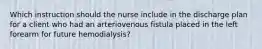 Which instruction should the nurse include in the discharge plan for a client who had an arteriovenous fistula placed in the left forearm for future hemodialysis?