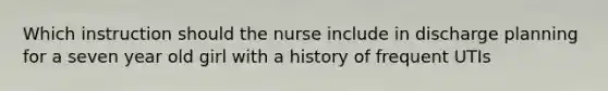 Which instruction should the nurse include in discharge planning for a seven year old girl with a history of frequent UTIs