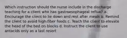 Which instruction should the nurse include in the discharge teaching for a client who has gastroesophageal reflux? a. Encourage the client to lie down and rest after meals b. Remind the client to avoid high-fiber foods c. Teach the client to elevate the head of the bed on blocks d. Instruct the client to use antacids only as a last resort