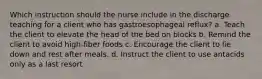 Which instruction should the nurse include in the discharge teaching for a client who has gastroesophageal reflux? a. Teach the client to elevate the head of the bed on blocks b. Remind the client to avoid high-fiber foods c. Encourage the client to lie down and rest after meals. d. Instruct the client to use antacids only as a last resort