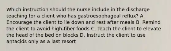 Which instruction should the nurse include in the discharge teaching for a client who has gastroesophageal reflux? A. Encourage the client to lie down and rest after meals B. Remind the client to avoid high-fiber foods C. Teach the client to elevate the head of the bed on blocks D. Instruct the client to use antacids only as a last resort