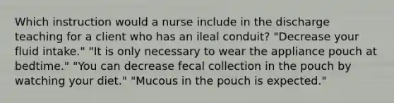 Which instruction would a nurse include in the discharge teaching for a client who has an ileal conduit? "Decrease your fluid intake." "It is only necessary to wear the appliance pouch at bedtime." "You can decrease fecal collection in the pouch by watching your diet." "Mucous in the pouch is expected."