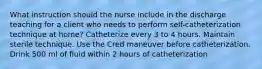 What instruction should the nurse include in the discharge teaching for a client who needs to perform self-catheterization technique at home? Catheterize every 3 to 4 hours. Maintain sterile technique. Use the Cred maneuver before catheterization. Drink 500 ml of fluid within 2 hours of catheterization