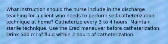 What instruction should the nurse include in the discharge teaching for a client who needs to perform self-catheterization technique at home? Catheterize every 3 to 4 hours. Maintain sterile technique. Use the Cred maneuver before catheterization. Drink 500 ml of fluid within 2 hours of catheterization