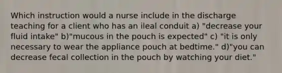 Which instruction would a nurse include in the discharge teaching for a client who has an ileal conduit a) "decrease your fluid intake" b)"mucous in the pouch is expected" c) "it is only necessary to wear the appliance pouch at bedtime." d)"you can decrease fecal collection in the pouch by watching your diet."