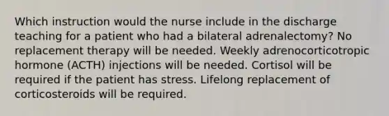 Which instruction would the nurse include in the discharge teaching for a patient who had a bilateral adrenalectomy? No replacement therapy will be needed. Weekly adrenocorticotropic hormone (ACTH) injections will be needed. Cortisol will be required if the patient has stress. Lifelong replacement of corticosteroids will be required.