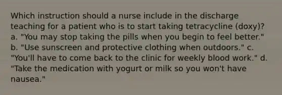 Which instruction should a nurse include in the discharge teaching for a patient who is to start taking tetracycline (doxy)? a. "You may stop taking the pills when you begin to feel better." b. "Use sunscreen and protective clothing when outdoors." c. "You'll have to come back to the clinic for weekly blood work." d. "Take the medication with yogurt or milk so you won't have nausea."