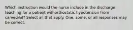 Which instruction would the nurse include in the discharge teaching for a patient withorthostatic hypotension from carvedilol? Select all that apply. One, some, or all responses may be correct.