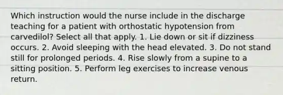 Which instruction would the nurse include in the discharge teaching for a patient with orthostatic hypotension from carvedilol? Select all that apply. 1. Lie down or sit if dizziness occurs. 2. Avoid sleeping with the head elevated. 3. Do not stand still for prolonged periods. 4. Rise slowly from a supine to a sitting position. 5. Perform leg exercises to increase venous return.