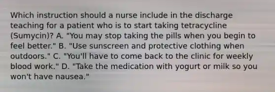 Which instruction should a nurse include in the discharge teaching for a patient who is to start taking tetracycline (Sumycin)? A. "You may stop taking the pills when you begin to feel better." B. "Use sunscreen and protective clothing when outdoors." C. "You'll have to come back to the clinic for weekly blood work." D. "Take the medication with yogurt or milk so you won't have nausea."