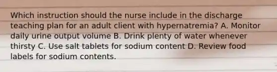 Which instruction should the nurse include in the discharge teaching plan for an adult client with hypernatremia? A. Monitor daily urine output volume B. Drink plenty of water whenever thirsty C. Use salt tablets for sodium content D. Review food labels for sodium contents.