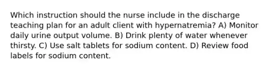 Which instruction should the nurse include in the discharge teaching plan for an adult client with hypernatremia? A) Monitor daily urine output volume. B) Drink plenty of water whenever thirsty. C) Use salt tablets for sodium content. D) Review food labels for sodium content.