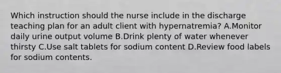 Which instruction should the nurse include in the discharge teaching plan for an adult client with hypernatremia? A.Monitor daily urine output volume B.Drink plenty of water whenever thirsty C.Use salt tablets for sodium content D.Review food labels for sodium contents.