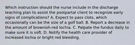 Which instruction should the nurse include in the discharge teaching plan to assist the postpartal client to recognize early signs of complications? A. Expect to pass clots, which occasionally can be the size of a golf ball. B. Report a decrease in the amount of brownish-red lochia. C. Palpate the fundus daily to make sure it is soft. D. Notify the health care provider of increased lochia or bright red bleeding.