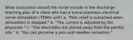 What instruction should the nurse include in the discharge teaching plan of a client who has a transcutaneous electrical nerve stimulation (TENS) unit? a. "Pain relief is sustained when stimulation is stopped." b. "The current is adjusted by the physician." c. "The electrodes are placed away from the painful site." d. "You can perceive a pins and needles sensation."