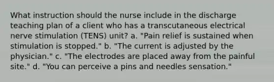 What instruction should the nurse include in the discharge teaching plan of a client who has a transcutaneous electrical nerve stimulation (TENS) unit? a. "Pain relief is sustained when stimulation is stopped." b. "The current is adjusted by the physician." c. "The electrodes are placed away from the painful site." d. "You can perceive a pins and needles sensation."