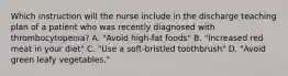 Which instruction will the nurse include in the discharge teaching plan of a patient who was recently diagnosed with thrombocytopenia? A. "Avoid high-fat foods" B. "Increased red meat in your diet" C. "Use a soft-bristled toothbrush" D. "Avoid green leafy vegetables."