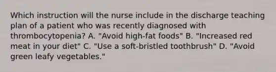 Which instruction will the nurse include in the discharge teaching plan of a patient who was recently diagnosed with thrombocytopenia? A. "Avoid high-fat foods" B. "Increased red meat in your diet" C. "Use a soft-bristled toothbrush" D. "Avoid green leafy vegetables."