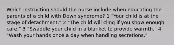 Which instruction should the nurse include when educating the parents of a child with Down syndrome? 1 "Your child is at the stage of detachment." 2 "The child will cling if you show enough care." 3 "Swaddle your child in a blanket to provide warmth." 4 "Wash your hands once a day when handling secretions."