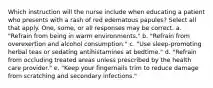 Which instruction will the nurse include when educating a patient who presents with a rash of red edematous papules? Select all that apply. One, some, or all responses may be correct. a. "Refrain from being in warm environments." b. "Refrain from overexertion and alcohol consumption." c. "Use sleep-promoting herbal teas or sedating antihistamines at bedtime." d. "Refrain from occluding treated areas unless prescribed by the health care provider." e. "Keep your fingernails trim to reduce damage from scratching and secondary infections."