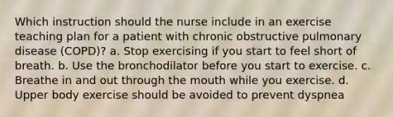 Which instruction should the nurse include in an exercise teaching plan for a patient with chronic obstructive pulmonary disease (COPD)? a. Stop exercising if you start to feel short of breath. b. Use the bronchodilator before you start to exercise. c. Breathe in and out through the mouth while you exercise. d. Upper body exercise should be avoided to prevent dyspnea