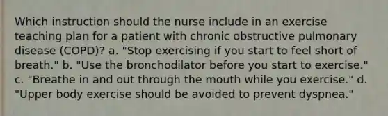 Which instruction should the nurse include in an exercise teaching plan for a patient with chronic obstructive pulmonary disease (COPD)? a. "Stop exercising if you start to feel short of breath." b. "Use the bronchodilator before you start to exercise." c. "Breathe in and out through the mouth while you exercise." d. "Upper body exercise should be avoided to prevent dyspnea."