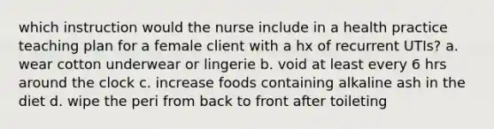 which instruction would the nurse include in a health practice teaching plan for a female client with a hx of recurrent UTIs? a. wear cotton underwear or lingerie b. void at least every 6 hrs around the clock c. increase foods containing alkaline ash in the diet d. wipe the peri from back to front after toileting