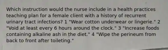 Which instruction would the nurse include in a health practices teaching plan for a female client with a history of recurrent urinary tract infections? 1 "Wear cotton underwear or lingerie." 2 "Void at least every 6 hours around the clock." 3 "Increase foods containing alkaline ash in the diet." 4 "Wipe the perineum from back to front after toileting."