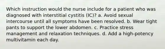 Which instruction would the nurse include for a patient who was diagnosed with interstitial cystitis (IC)? a. Avoid sexual intercourse until all symptoms have been resolved. b. Wear tight pants to support the lower abdomen. c. Practice stress management and relaxation techniques. d. Add a high-potency multivitamin each day.