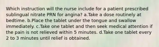 Which instruction will the nurse include for a patient prescribed sublingual nitrate PRN for angina? a.Take a dose routinely at bedtime. b.Place the tablet under the tongue and swallow immediately. c.Take one tablet and then seek medical attention if the pain is not relieved within 5 minutes. d.Take one tablet every 2 to 3 minutes until relief is obtained.