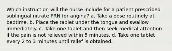 Which instruction will the nurse include for a patient prescribed sublingual nitrate PRN for angina? a. Take a dose routinely at bedtime. b. Place the tablet under the tongue and swallow immediately. c. Take one tablet and then seek medical attention if the pain is not relieved within 5 minutes. d. Take one tablet every 2 to 3 minutes until relief is obtained.