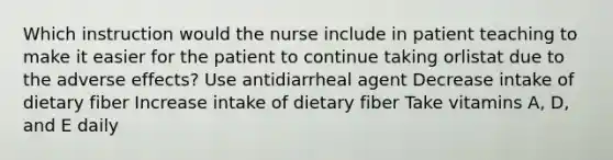 Which instruction would the nurse include in patient teaching to make it easier for the patient to continue taking orlistat due to the adverse effects? Use antidiarrheal agent Decrease intake of dietary fiber Increase intake of dietary fiber Take vitamins A, D, and E daily