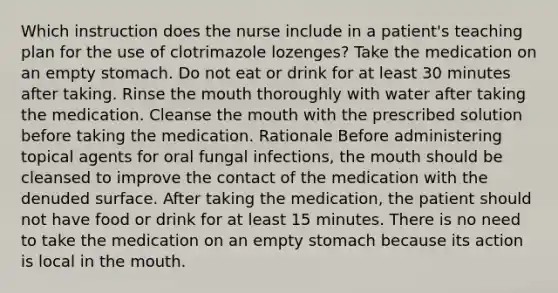 Which instruction does the nurse include in a patient's teaching plan for the use of clotrimazole lozenges? Take the medication on an empty stomach. Do not eat or drink for at least 30 minutes after taking. Rinse <a href='https://www.questionai.com/knowledge/krBoWYDU6j-the-mouth' class='anchor-knowledge'>the mouth</a> thoroughly with water after taking the medication. Cleanse the mouth with the prescribed solution before taking the medication. Rationale Before administering topical agents for oral fungal infections, the mouth should be cleansed to improve the contact of the medication with the denuded surface. After taking the medication, the patient should not have food or drink for at least 15 minutes. There is no need to take the medication on an empty stomach because its action is local in the mouth.