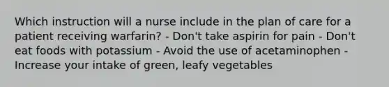 Which instruction will a nurse include in the plan of care for a patient receiving warfarin? - Don't take aspirin for pain - Don't eat foods with potassium - Avoid the use of acetaminophen - Increase your intake of green, leafy vegetables