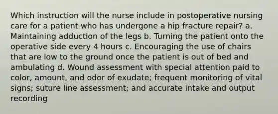 Which instruction will the nurse include in postoperative nursing care for a patient who has undergone a hip fracture repair? a. Maintaining adduction of the legs b. Turning the patient onto the operative side every 4 hours c. Encouraging the use of chairs that are low to the ground once the patient is out of bed and ambulating d. Wound assessment with special attention paid to color, amount, and odor of exudate; frequent monitoring of vital signs; suture line assessment; and accurate intake and output recording