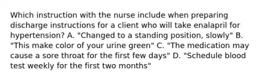 Which instruction with the nurse include when preparing discharge instructions for a client who will take enalapril for hypertension? A. "Changed to a standing position, slowly" B. "This make color of your urine green" C. "The medication may cause a sore throat for the first few days" D. "Schedule blood test weekly for the first two months"