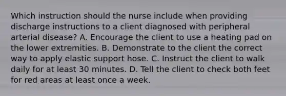 Which instruction should the nurse include when providing discharge instructions to a client diagnosed with peripheral arterial disease? A. Encourage the client to use a heating pad on the lower extremities. B. Demonstrate to the client the correct way to apply elastic support hose. C. Instruct the client to walk daily for at least 30 minutes. D. Tell the client to check both feet for red areas at least once a week.