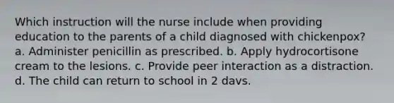 Which instruction will the nurse include when providing education to the parents of a child diagnosed with chickenpox? a. Administer penicillin as prescribed. b. Apply hydrocortisone cream to the lesions. c. Provide peer interaction as a distraction. d. The child can return to school in 2 davs.