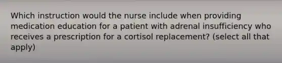 Which instruction would the nurse include when providing medication education for a patient with adrenal insufficiency who receives a prescription for a cortisol replacement? (select all that apply)