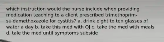 which instruction would the nurse include when providing medication teaching to a client prescribed trimethoprim-suldamethoxazole for cystitis? a. drink eight to ten glasses of water a day b. take this med with OJ c. take the med with meals d. tale the med until symptoms subside