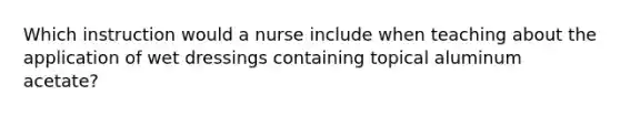 Which instruction would a nurse include when teaching about the application of wet dressings containing topical aluminum acetate?