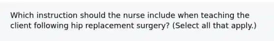 Which instruction should the nurse include when teaching the client following hip replacement surgery? (Select all that apply.)