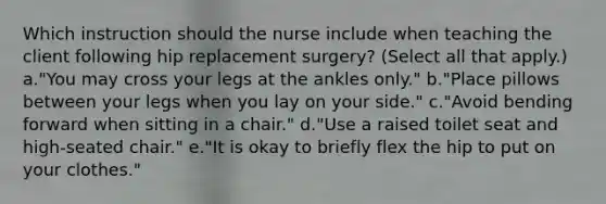 Which instruction should the nurse include when teaching the client following hip replacement surgery? (Select all that apply.) a."You may cross your legs at the ankles only." b."Place pillows between your legs when you lay on your side." c."Avoid bending forward when sitting in a chair." d."Use a raised toilet seat and high-seated chair." e."It is okay to briefly flex the hip to put on your clothes."